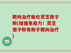靶向治疗能吃灵芝孢子粉(增强免疫力！灵芝孢子粉有助于靶向治疗)