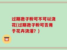 过期孢子粉可不可以浇花(过期孢子粉可否用于花卉浇灌？)