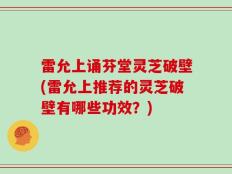 雷允上诵芬堂灵芝破壁(雷允上推荐的灵芝破壁有哪些功效？)