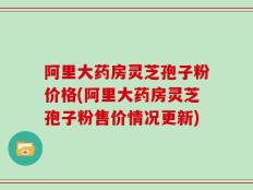 阿里大药房灵芝孢子粉价格(阿里大药房灵芝孢子粉售价情况更新)
