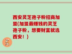 西安灵芝孢子粉招商加盟(加盟最赚钱的灵芝孢子粉，想要财富就选西安！)