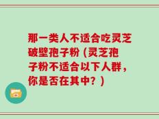 那一类人不适合吃灵芝破壁孢子粉 (灵芝孢子粉不适合以下人群，你是否在其中？)