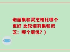 诺丽果和灵芝相比哪个更好 比较诺莉果和灵芝：哪个更优？)