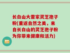长白山大雷家灵芝孢子粉(重返自然之美，来自长白山的灵芝孢子粉为你带来健康和活力)