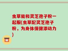 虫草能和灵芝孢子粉一起服(虫草配灵芝孢子粉，为身体保健添动力)