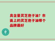 高含量灵芝孢子油？市面上的灵芝孢子油哪个品牌最好