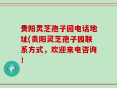 贵阳灵芝孢子园电话地址(贵阳灵芝孢子园联系方式，欢迎来电咨询！