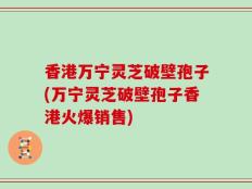 香港万宁灵芝破壁孢子(万宁灵芝破壁孢子香港火爆销售)