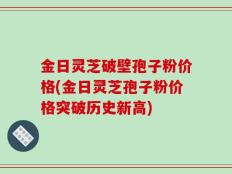 金日灵芝破壁孢子粉价格(金日灵芝孢子粉价格突破历史新高)
