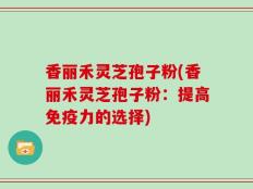 香丽禾灵芝孢子粉(香丽禾灵芝孢子粉：提高免疫力的选择)