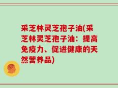 采芝林灵芝孢子油(采芝林灵芝孢子油：提高免疫力、促进健康的天然营养品)