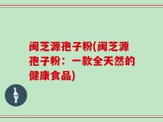 闽芝源孢子粉(闽芝源孢子粉：一款全天然的健康食品)