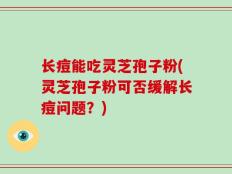 长痘能吃灵芝孢子粉(灵芝孢子粉可否缓解长痘问题？)