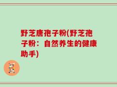 野芝唐孢子粉(野芝孢子粉：自然养生的健康助手)