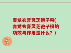 青龙衣膏灵芝孢子粉(青龙衣膏灵芝孢子粉的功效与作用是什么？)