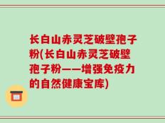 长白山赤灵芝破壁孢子粉(长白山赤灵芝破壁孢子粉——增强免疫力的自然健康宝库)