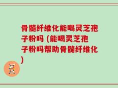 骨髓纤维化能喝灵芝孢子粉吗 (能喝灵芝孢子粉吗帮助骨髓纤维化)