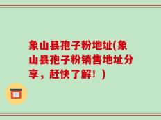 象山县孢子粉地址(象山县孢子粉销售地址分享，赶快了解！)