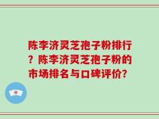 陈李济灵芝孢子粉排行？陈李济灵芝孢子粉的市场排名与口碑评价？
