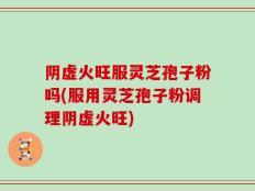阴虚火旺服灵芝孢子粉吗(服用灵芝孢子粉调理阴虚火旺)