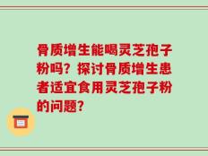 骨质增生能喝灵芝孢子粉吗？探讨骨质增生患者适宜食用灵芝孢子粉的问题？