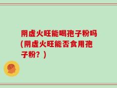 阴虚火旺能喝孢子粉吗(阴虚火旺能否食用孢子粉？)