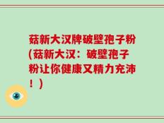 菇新大汉牌破壁孢子粉(菇新大汉：破壁孢子粉让你健康又精力充沛！)