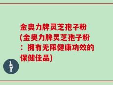 金奥力牌灵芝孢子粉 (金奥力牌灵芝孢子粉：拥有无限健康功效的保健佳品)