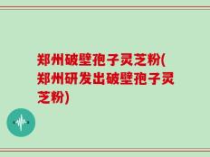 郑州破壁孢子灵芝粉(郑州研发出破壁孢子灵芝粉)
