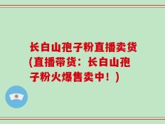 长白山孢子粉直播卖货(直播带货：长白山孢子粉火爆售卖中！)