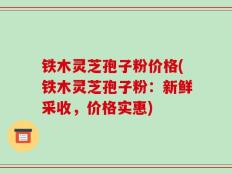铁木灵芝孢子粉价格(铁木灵芝孢子粉：新鲜采收，价格实惠)