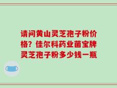 请问黄山灵芝孢子粉价格？佳尔科药业菌宝牌灵芝孢子粉多少钱一瓶