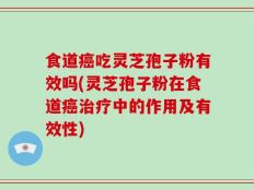食道癌吃灵芝孢子粉有效吗(灵芝孢子粉在食道癌治疗中的作用及有效性)