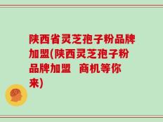 陕西省灵芝孢子粉品牌加盟(陕西灵芝孢子粉品牌加盟  商机等你来)