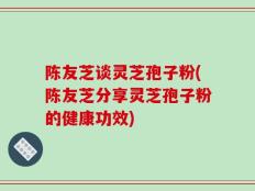 陈友芝谈灵芝孢子粉(陈友芝分享灵芝孢子粉的健康功效)