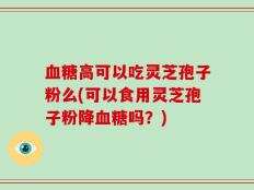 血糖高可以吃灵芝孢子粉么(可以食用灵芝孢子粉降血糖吗？)