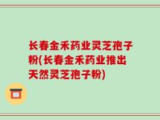 长春金禾药业灵芝孢子粉(长春金禾药业推出天然灵芝孢子粉)