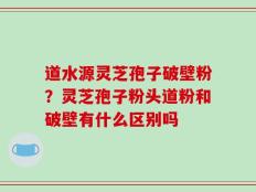 道水源灵芝孢子破壁粉？灵芝孢子粉头道粉和破壁有什么区别吗
