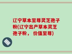 辽宁草本至尊灵芝孢子粉(辽宁出产草本灵芝孢子粉， 价值至尊)
