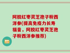 阿胶红枣灵芝孢子粉西洋参(提高免疫力长寿福音，阿胶红枣灵芝孢子粉西洋参推荐)