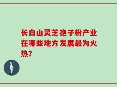 长白山灵芝孢子粉产业在哪些地方发展最为火热？