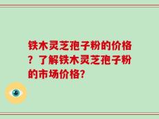 铁木灵芝孢子粉的价格？了解铁木灵芝孢子粉的市场价格？