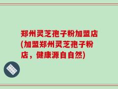 郑州灵芝孢子粉加盟店(加盟郑州灵芝孢子粉店，健康源自自然)