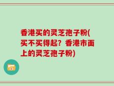 香港买的灵芝孢子粉(买不买得起？香港市面上的灵芝孢子粉)