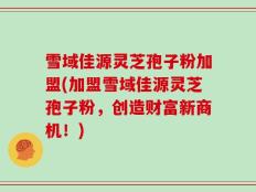 雪域佳源灵芝孢子粉加盟(加盟雪域佳源灵芝孢子粉，创造财富新商机！)