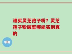 谁买灵芝孢子粉？灵芝孢子粉破壁哪能买到真的