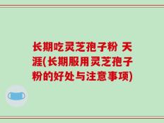长期吃灵芝孢子粉 天涯(长期服用灵芝孢子粉的好处与注意事项)