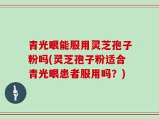 青光眼能服用灵芝孢子粉吗(灵芝孢子粉适合青光眼患者服用吗？)