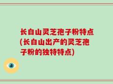 长白山灵芝孢子粉特点(长白山出产的灵芝孢子粉的独特特点)