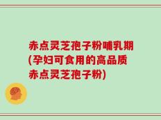 赤点灵芝孢子粉哺乳期(孕妇可食用的高品质赤点灵芝孢子粉)